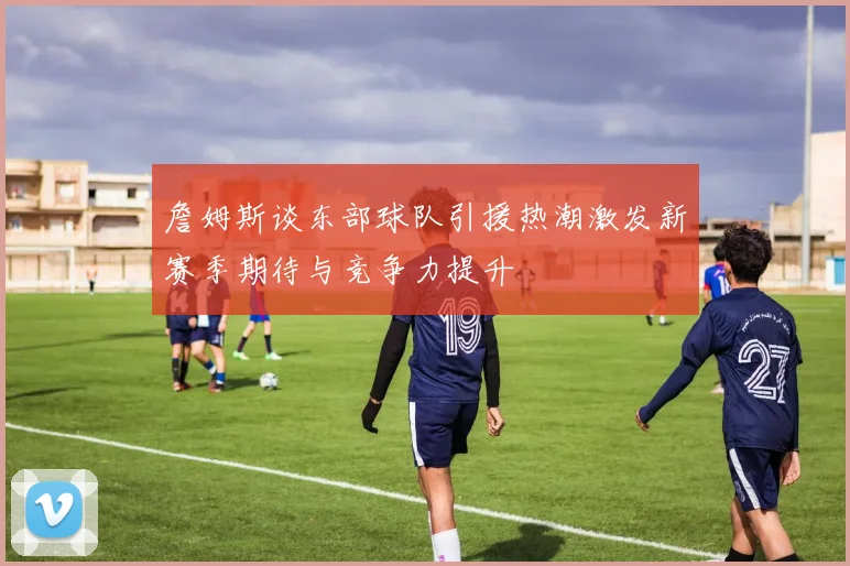 詹姆斯谈东部球队引援热潮激发新赛季期待与竞争力提升