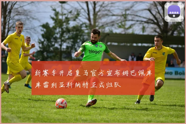 新赛季开启皇马官方宣布姆巴佩库库雷利亚科纳特正式归队