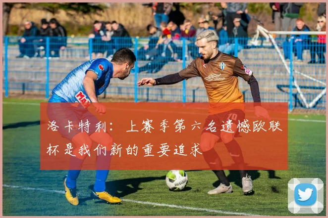洛卡特利：上赛季第六名遗憾欧联杯是我们新的重要追求