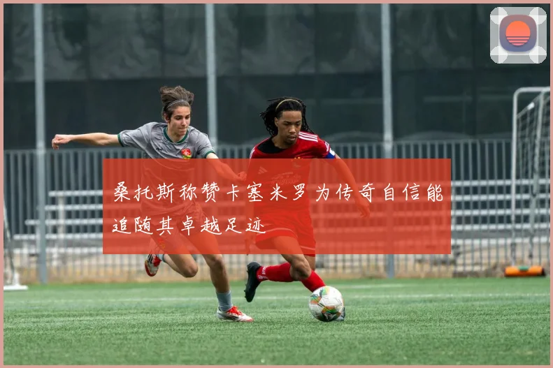 桑托斯称赞卡塞米罗为传奇自信能追随其卓越足迹