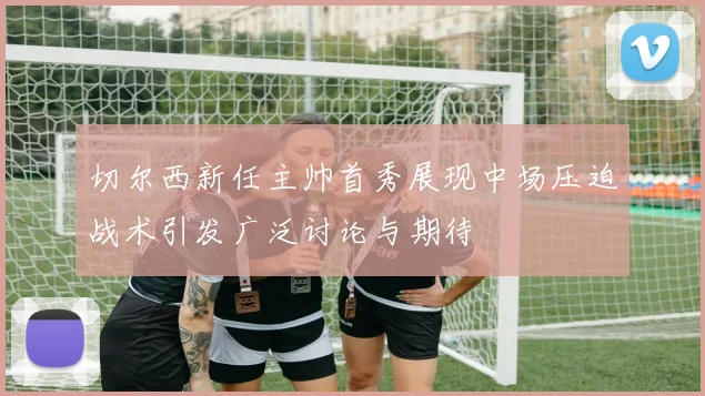 切尔西新任主帅首秀展现中场压迫战术引发广泛讨论与期待