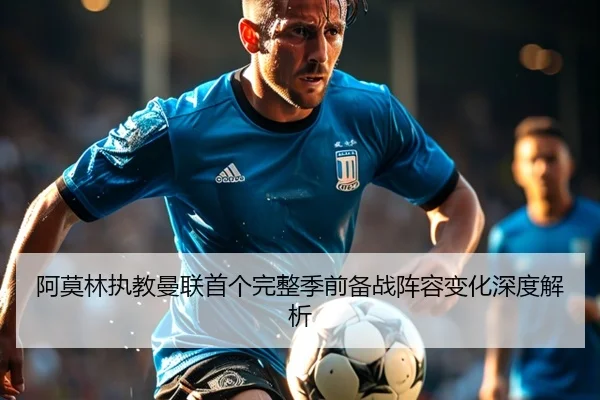 阿莫林执教曼联首个完整季前备战阵容变化深度解析