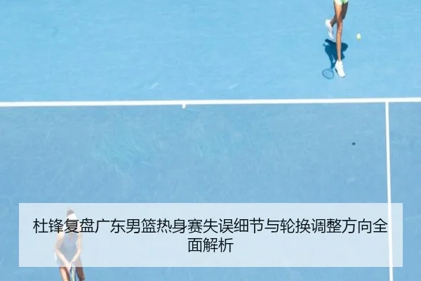 杜锋复盘广东男篮热身赛失误细节与轮换调整方向全面解析
